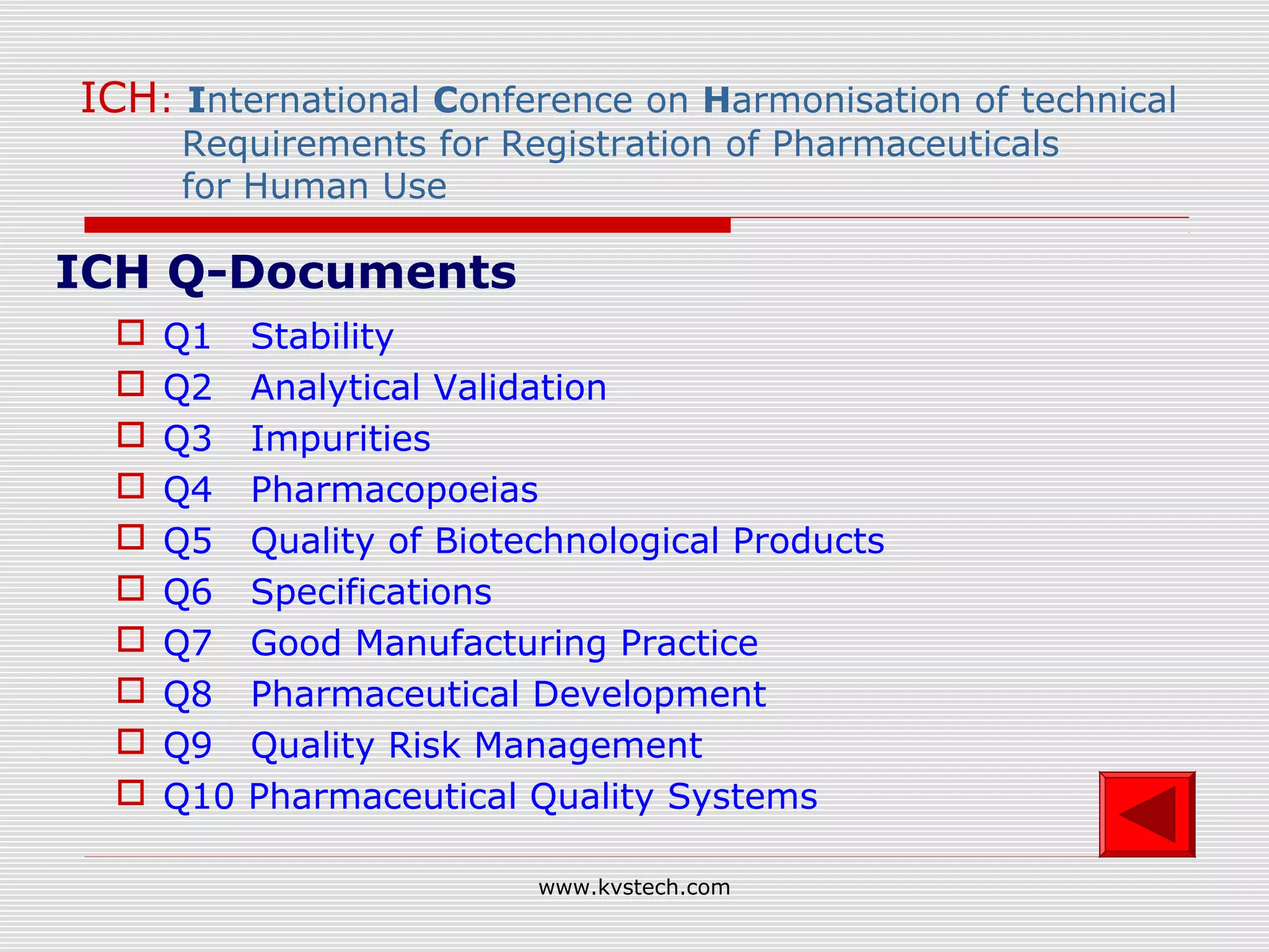 ICH: International Conference on Harmonisation of technical
     Requirements for Registration of Pharmaceuticals
     for Human Use

ICH Q-Documents
    Q1    Stability
    Q2    Analytical Validation
    Q3    Impurities
    Q4    Pharmacopoeias
    Q5    Quality of Biotechnological Products
    Q6    Specifications
    Q7    Good Manufacturing Practice
    Q8    Pharmaceutical Development
    Q9    Quality Risk Management
    Q10   Pharmaceutical Quality Systems

                           www.kvstech.com
 