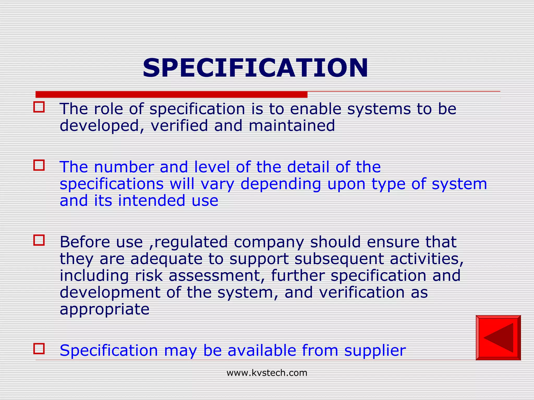 SPECIFICATION
 The role of specification is to enable systems to be
  developed, verified and maintained

 The number and level of the detail of the
  specifications will vary depending upon type of system
  and its intended use

 Before use ,regulated company should ensure that
  they are adequate to support subsequent activities,
  including risk assessment, further specification and
  development of the system, and verification as
  appropriate

 Specification may be available from supplier
                        www.kvstech.com
 