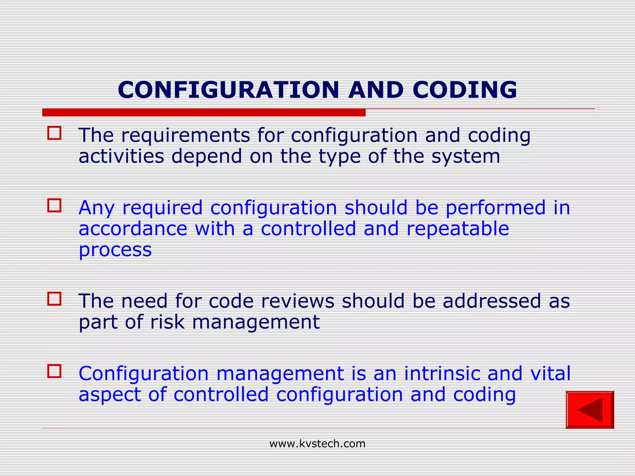 CONFIGURATION AND CODING
 The requirements for configuration and coding
  activities depend on the type of the system

 Any required configuration should be performed in
  accordance with a controlled and repeatable
  process

 The need for code reviews should be addressed as
  part of risk management

 Configuration management is an intrinsic and vital
  aspect of controlled configuration and coding

                      www.kvstech.com
 