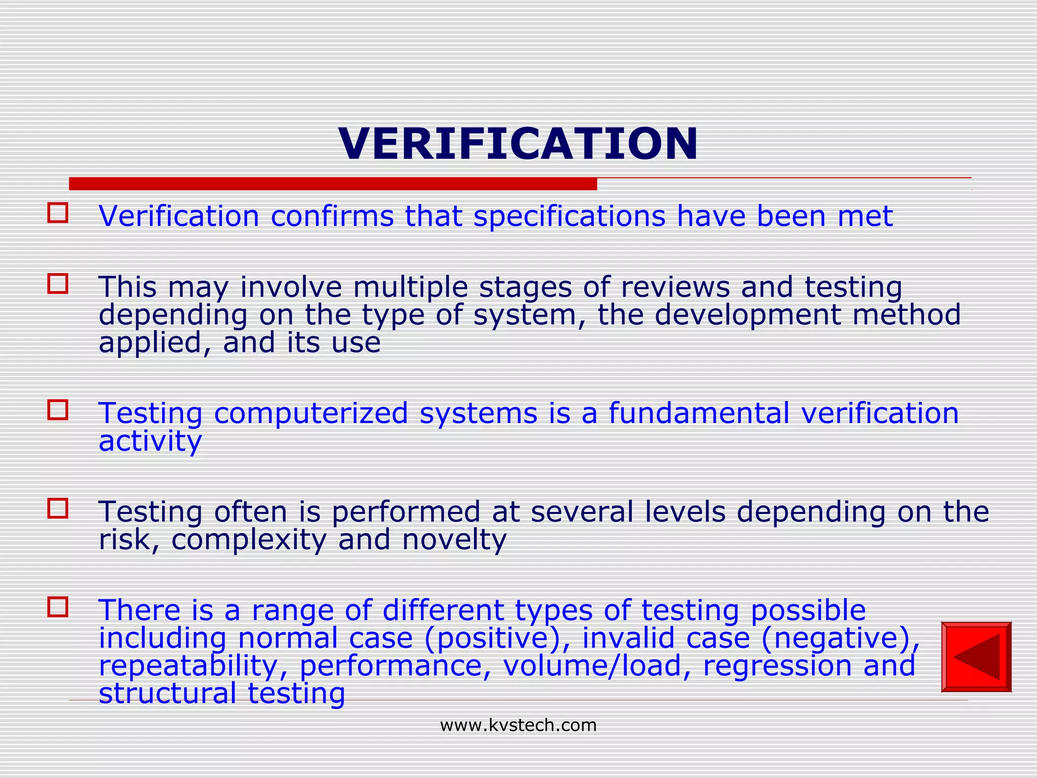 VERIFICATION
 Verification confirms that specifications have been met

 This may involve multiple stages of reviews and testing
  depending on the type of system, the development method
  applied, and its use

 Testing computerized systems is a fundamental verification
  activity

 Testing often is performed at several levels depending on the
  risk, complexity and novelty

 There is a range of different types of testing possible
  including normal case (positive), invalid case (negative),
  repeatability, performance, volume/load, regression and
  structural testing
                           www.kvstech.com
 