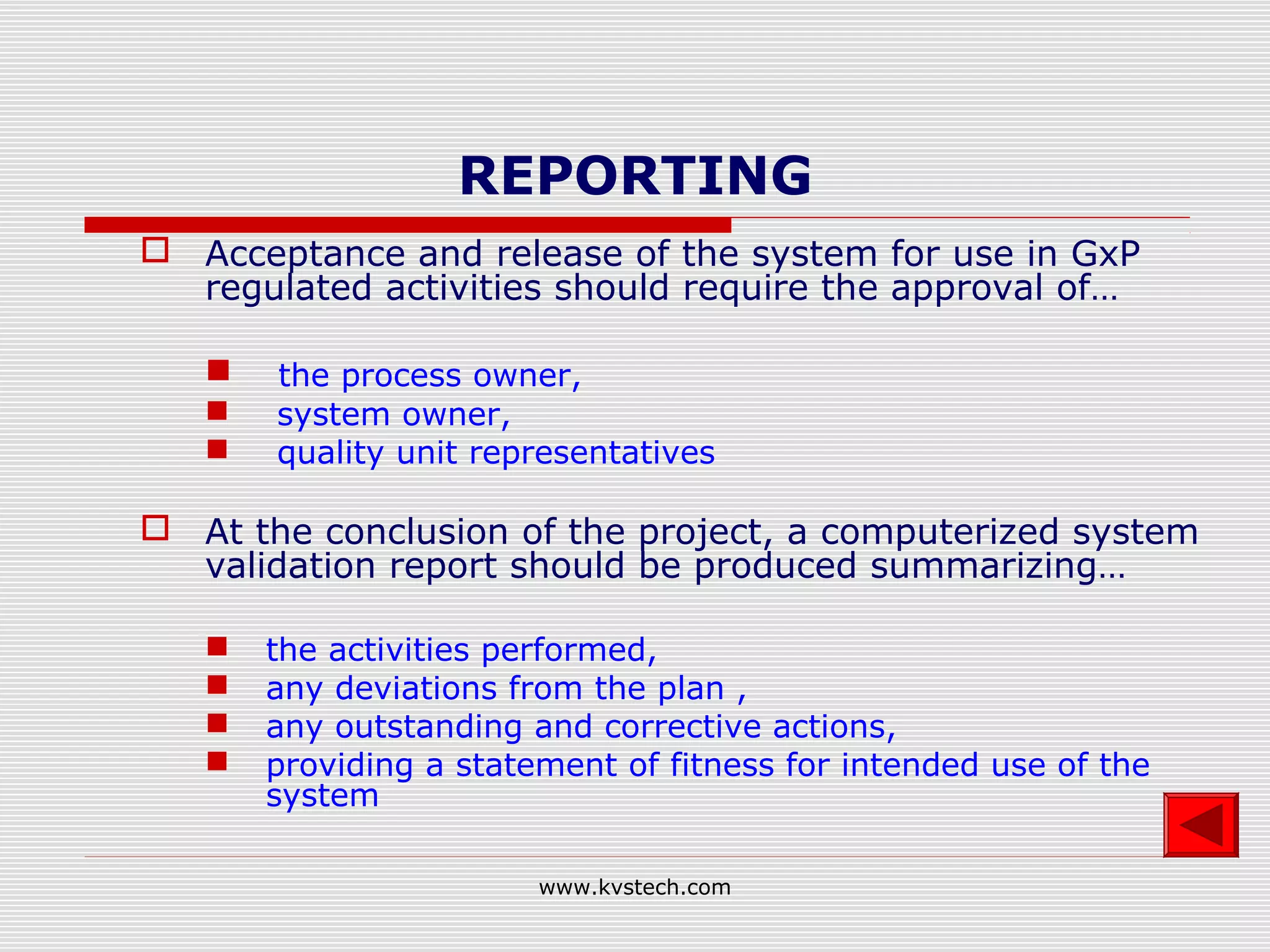 REPORTING
 Acceptance and release of the system for use in GxP
  regulated activities should require the approval of…

      the process owner,
      system owner,
      quality unit representatives

 At the conclusion of the project, a computerized system
  validation report should be produced summarizing…

      the activities performed,
      any deviations from the plan ,
      any outstanding and corrective actions,
      providing a statement of fitness for intended use of the
       system

                        www.kvstech.com
 