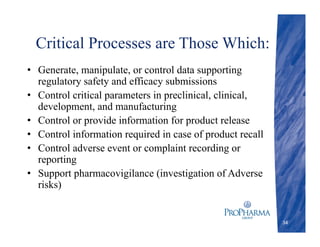 Critical Processes are Those Which:
• Generate, manipulate, or control data supporting
regulatory safety and efficacy submissions
• Control critical parameters in preclinical, clinical,
development, and manufacturing
• Control or provide information for product release
• Control information required in case of product recall
• Control adverse event or complaint recording or
reporting
• Support pharmacovigilance (investigation of Adverse
risks)
34
 