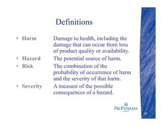 Definitions
• Harm Damage to health, including the
damage that can occur from loss
of product quality or availability.
• Hazard The potential source of harm.
• Risk The combination of the
probability of occurrence of harm
and the severity of that harm.
• Severity A measure of the possible
consequences of a hazard.
35
 