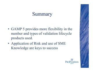Summary
• GAMP 5 provides more flexibility in the
number and types of validation lifecycle
products used.
• Application of Risk and use of SME
Knowledge are keys to success
47
 