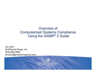 Overview of
Computerized Systems Compliance
Using the GAMP® 5 Guide
Jim John
ProPharma Group, Inc.
(816) 682-2642
jim.john@propharmagroup.com
 
