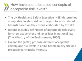 • The UK Health and Safety Executive (HSE) determines
acceptable levels of risk with regard to work related
hazards based on the criteria elaborated by the HSE
• Iceland includes definitions of acceptable risk levels
for snow avalanches and landslides in national law
(The Ministry of the Environment, 2000)
• Liu and Xie (2008) propose different acceptable
earthquake risk levels in China based on city size and
probable earthquake intensity
How have countries used concepts of
acceptable risk levels?
 