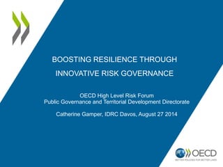 BOOSTING RESILIENCE THROUGH 
INNOVATIVE RISK GOVERNANCE 
OECD High Level Risk Forum 
Public Governance and Territorial Development Directorate 
Catherine Gamper, IDRC Davos, August 27 2014 
 