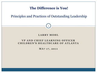 The Difference is You!Principles and Practices of Outstanding Leadership 1 Larry Mohl VP and Chief Learning Officer Children’s Healthcare of Atlanta Ma7 17, 2011 