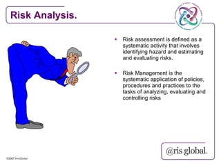Risk Analysis.

                    Risk assessment is defined as a
                     systematic activity that involves
                     identifying hazard and estimating
                     and evaluating risks.

                    Risk Management is the
                     systematic application of policies,
                     procedures and practices to the
                     tasks of analyzing, evaluating and
                     controlling risks
 