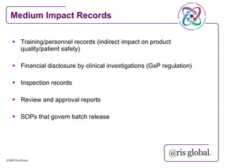 Medium Impact Records

 Training/personnel records (indirect impact on product
  quality/patient safety)

 Financial disclosure by clinical investigations (GxP regulation)

 Inspection records

 Review and approval reports

 SOPs that govern batch release
 