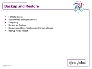 Backup and Restore

   Formal process
   Documented testing of process
   Frequency
   Backup verification
   Storage conditions, locations and remote storage
   Backup media refresh
 