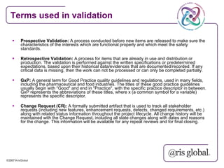 Terms used in validation

   Prospective Validation: A process conducted before new items are released to make sure the
    characteristics of the interests which are functional properly and which meet the safety
    standards.

   Retrospective Validation: A process for items that are already in use and distribution or
    production. The validation is performed against the written specifications or predetermined
    expectations, based upon their historical data/evidences that are documented/recorded. If any
    critical data is missing, then the work can not be processed or can only be completed partially.

   GxP: A general term for Good Practice quality guidelines and regulations, used in many fields,
    including the pharmaceutical and food industries. The titles of these good practice guidelines
    usually begin with "Good" and end in "Practice", with the specific practice descriptor in between.
    GxP represents the abbreviations of these titles, where x (a common symbol for a variable)
    represents the specific descriptor.

   Change Request (CR): A formally submitted artifact that is used to track all stakeholder
    requests (including new features, enhancement requests, defects, changed requirements, etc.)
    along with related status information throughout the project lifecycle. All change history will be
    maintained with the Change Request, including all state changes along with dates and reasons
    for the change. This information will be available for any repeat reviews and for final closing.
 