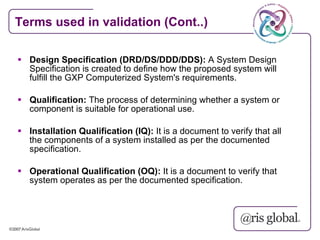 Terms used in validation (Cont..)

 Design Specification (DRD/DS/DDD/DDS): A System Design
  Specification is created to define how the proposed system will
  fulfill the GXP Computerized System's requirements.

 Qualification: The process of determining whether a system or
  component is suitable for operational use.

 Installation Qualification (IQ): It is a document to verify that all
  the components of a system installed as per the documented
  specification.

 Operational Qualification (OQ): It is a document to verify that
  system operates as per the documented specification.
 