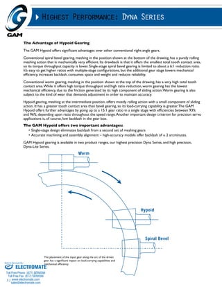 Sold & Serviced By: 
51 
Highest Performance: Dyna Series 
The Advantage of Hypoid Gearing 
The GAM Hypoid offers significant advantages over other conventional right-angle gears. 
Conventional spiral bevel gearing, meshing in the position shown at the bottom of the drawing, has a purely rolling 
meshing action that is mechanically very efficient. Its drawback is that it offers the smallest total tooth contact area, 
so its torque throughput capacity is lower. Single-stage spiral bevel gearing is limited to about a 6:1 reduction ratio. 
It’s easy to get higher ratios with multiple-stage configurations, but the additional gear stage lowers mechanical 
efficiency, increases backlash, consumes space and weight and reduces reliability. 
Conventional worm gearing, meshing in the position shown at the top of the drawing, has a very high total tooth 
contact area. While it offers high torque throughput and high ratio reduction, worm gearing has the lowest 
mechanical efficiency, due to the friction generated by its high component of sliding action. Worm gearing is also 
subject to the kind of wear that demands adjustment in order to maintain accuracy. 
Hypoid gearing, meshing at the intermediate position, offers mostly rolling action with a small component of sliding 
action. It has a greater tooth contact area than bevel gearing, so its load-carrying capability is greater. The GAM 
Hypoid offers further advantages by going up to a 15:1 gear ratio in a single stage with efficiencies between 93% 
and 96%, depending upon ratio throughout the speed range. Another important design criterion for precision servo 
applications is, of course, low backlash in the gear box. 
The GAM Hypoid offers two important advantages: 
• Single-stage design eliminates backlash from a second set of meshing gears 
• Accurate machining and assembly alignment – high-accuracy models offer backlash of ≤ 2 arcminutes. 
GAM Hypoid gearing is available in two product ranges, our highest precision Dyna Series, and high precision, 
Dyna-Lite Series. 
The placement of the input gear along the arc of the driven 
gear has a significant impact on load-carrying capabilities and 
mechanical efficiency ELECTROMATE 
Toll Free Phone (877) SERVO98 
Toll Free Fax (877) SERV099 
www.electromate.com 
sales@electromate.com 
 