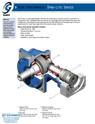 Sold & Serviced By: 
55 
High Performance: Dyna-Lite Series 
Now there’s a right-angle gearbox that has the performance and price point of a precision in-line 
gearbox. Our redesigned Dyna-Lite Series use hypoid gearing that combines the space and 
configuration advantages of worm gearing with the high efficiency of bevel gearing. It is drop-in 
replacement for many right-angle and in-line planetary gear reducers. 
Dyna-Lite Series benefits include: 
• High efficiency – 96% 
• Standard backlash < 6 arcmin 
• Back drivable 
• High radial loading 
• Available in shaft output and hollow output 
1. Adapter Plate 
(Allows for quick and easy motor 
mounting) 
2. Bearings 
(Taper roller bearings allows high 
radial loading of output shaft) 
3. Bellows Coupling 
4 
(Bellows coupling for quick motor 
mounting) 
4. Hypoid Gearing 
(Optimized gearing allows ratios 
up to 15:1 in a single stage; 150:1 in 
two stages) 
2 
3 
1 
GAM can. 
If you don’t see exactly 
what you need, let us 
know. We can modify 
the Dyna-Lite Series 
gearboxes to meet your 
needs. Page 4 provides 
a list of commonly 
requested modifications 
to give you a feel for our 
capabilities. 
ELECTROMATE 
Toll Free Phone (877) SERVO98 
Toll Free Fax (877) SERV099 
www.electromate.com 
sales@electromate.com 
 