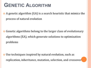GENETIC ALGORITHM


A genetic algorithm (GA) is a search heuristic that mimics the
process of natural evolution



Genetic algorithms belong to the larger class of evolutionary
algorithms (EA), which generate solutions to optimization
problems



Use techniques inspired by natural evolution, such as
replication, inheritance, mutation, selection, and crossover

 
