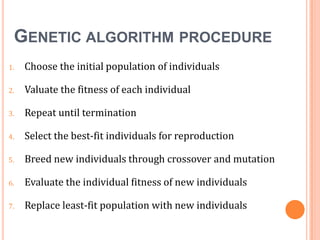 GENETIC ALGORITHM PROCEDURE
1.

Choose the initial population of individuals

2.

Valuate the fitness of each individual

3.

Repeat until termination

4.

Select the best-fit individuals for reproduction

5.

Breed new individuals through crossover and mutation

6.

Evaluate the individual fitness of new individuals

7.

Replace least-fit population with new individuals

 