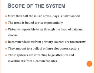 SCOPE OF THE SYSTEM


More than half the music now-a-days is downloaded



The trend is bound to rise exponentially



Virtually impossible to go through the heap of data and
choose



Recommendations from primary sources are too narrow



They amount to a bulk of online sales across sectors



These systems are attracting huge attention and
investments from e-commerce sites

 