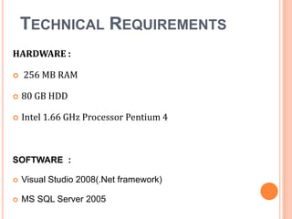 TECHNICAL REQUIREMENTS
HARDWARE :


256 MB RAM



80 GB HDD



Intel 1.66 GHz Processor Pentium 4

SOFTWARE :


Visual Studio 2008(.Net framework)



MS SQL Server 2005

 