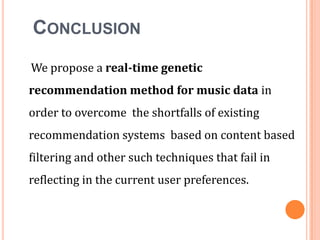 CONCLUSION
We propose a real-time genetic

recommendation method for music data in
order to overcome the shortfalls of existing
recommendation systems based on content based
filtering and other such techniques that fail in
reflecting in the current user preferences.

 