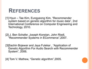 REFERENCES
[1] Hyun – Tae Kim, Eungyeong Kim, “Recommender
system based on genetic algorithm for music data”, 2nd
International Conference on Computer Engineering and
Technology, 2010.
[2] J. Ben Schafer, Joseph Konstan, John Riedl,
“Recommender Systems in ECommerce”,2007.
[3]Sachin Bojewar and Jaya Fulekar , “Application of
Genetic Algorithm For Audio Search with Recommender
System”, 2006.
[4] Tom V. Mathew, “Genetic algorithm”,2005.

 