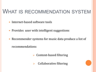 WHAT IS RECOMMENDATION SYSTEM


Internet-based software tools



Provides user with intelligent suggestions



Recommender systems for music data produce a list of
recommendations


Content-based filtering



Collaborative filtering

 