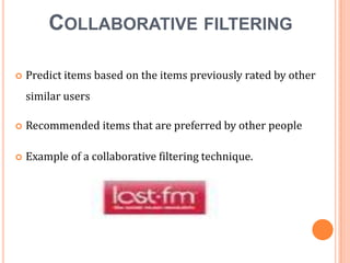 COLLABORATIVE FILTERING


Predict items based on the items previously rated by other

similar users


Recommended items that are preferred by other people



Example of a collaborative filtering technique.

 
