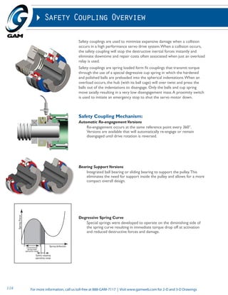 Safety Coupling Overview 
Safety couplings are used to minimize expensive damage when a collision 
occurs in a high performance servo drive system. When a collision occurs, 
the safety coupling will stop the destructive inertial forces instantly and 
eliminate downtime and repair costs often associated when just an overload 
relay is used. 
Safety couplings are spring loaded form fit couplings that transmit torque 
through the use of a special degressive cup spring in which the hardened 
and polished balls are preloaded into the spherical indentations. When an 
overload occurs, the hub (with its ball cage) will over twist and press the 
balls out of the indentations to disengage. Only the balls and cup spring 
move axially resulting in a very low disengagement mass. A proximity switch 
is used to initiate an emergency stop to shut the servo motor down. 
Safety Coupling Mechanism: 
Automatic Re-engagement Versions 
Re-engagement occurs at the same reference point every 360°. 
Versions are available that will automatically re-engage or remain 
disengaged until drive rotation is reversed. 
Bearing Support Versions 
Integrated ball bearing or sliding bearing to support the pulley. This 
eliminates the need for support inside the pulley and allows for a more 
compact overall design. 
Degressive Spring Curve 
Special springs were developed to operate on the diminishing side of 
the spring curve resulting in immediate torque drop off at activation 
and reduced destructive forces and damage. 
For more information, call us t 116 oll-free at 888-GAM-7117 | Visit www.gamweb.com for 2-D and 3-D Drawings 
 