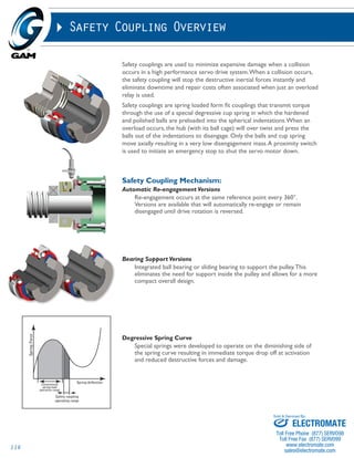 116 
Safety Coupling Overview 
Safety couplings are used to minimize expensive damage when a collision 
occurs in a high performance servo drive system. When a collision occurs, 
the safety coupling will stop the destructive inertial forces instantly and 
eliminate downtime and repair costs often associated when just an overload 
relay is used. 
Safety couplings are spring loaded form fit couplings that transmit torque 
through the use of a special degressive cup spring in which the hardened 
and polished balls are preloaded into the spherical indentations. When an 
overload occurs, the hub (with its ball cage) will over twist and press the 
balls out of the indentations to disengage. Only the balls and cup spring 
move axially resulting in a very low disengagement mass. A proximity switch 
is used to initiate an emergency stop to shut the servo motor down. 
Safety Coupling Mechanism: 
Automatic Re-engagement Versions 
Re-engagement occurs at the same reference point every 360°. 
Versions are available that will automatically re-engage or remain 
disengaged until drive rotation is reversed. 
Bearing Support Versions 
Integrated ball bearing or sliding bearing to support the pulley. This 
eliminates the need for support inside the pulley and allows for a more 
compact overall design. 
Degressive Spring Curve 
Special springs were developed to operate on the diminishing side of 
the spring curve resulting in immediate torque drop off at activation 
and reduced destructive forces and damage. 
Sold & Serviced By: 
ELECTROMATE 
Toll Free Phone (877) SERVO98 
Toll Free Fax (877) SERV099 
www.electromate.com 
sales@electromate.com 
 