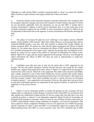 Although we could classify Mikie’s mother’s parenting skills as “poor” we cannot tell whether
Mikie would try to gain attention with negative behaviour if they were better.
(B)
6 Scientists include world renowned mosquito researcher Bouwman who recognizes that
the mosquito reduction strategies and toxins that worked in Central America and parts of Africa
are not universally applicable. From his statements we can see that DDT is needed still in
extreme circumstances. Options A and B can be eliminated, then, as at least some part of the
scientific community supports the use of DDT in some circumstances (option C). Option D can
be eliminated as Bouwman tells us the opposite; in some circumstances the benefits outweigh the
risks.
(C)
7 The author of Comment III adds the word “suffering” to the fatality statistics (880,000
people, mostly children, suffer and die” rather than simply telling us, as the passage does, that an
estimated 880,000 people a year die). S/he also reminds us malaria kills mostly children for
greater emotional effect. We cannot say, then, that the author minimalises the effects of malaria
(option A). The author does, however, minimalise the effects of DDT (option B) reducing them
to a “possible increased risk of low sperm count”. Because the passage does not elaborate on bis-
phenol we cannot tell for certain if the author of Comment II minimalises the effects of bis-
phenol. Option D is vague and not clearly supported by the passage. However, even though the
author minimalises the effects of DDT s/he does not seem to underestimate or undervalue
malarial research.
(B)
8 Candidates must take care here to look for the option that is NOT supported by the
passage. The fact that author introduces Chlorine Dioxide and gives the receipt for this simple
malaria cure, suggests that people don’t know about it. Option A is supported by the passage so
cannot be the correct answer. Option B is also supported. The author states research is profitable,
and a simple, inexpensive cure would curtail funding for vaccine research; this clearly implies
that cures are not promoted because researchers promote their own best interests. The author also
calls this research “endless” from which candidates can infer a vaccine will never be developed
as stated in option C – also supported so also incorrect. However, the author does not go so far as
to state that world health agencies are responsible for the spread of malaria. As option D is NOT
supported, it is the correct answer.
(D)
9 Option A can be eliminated quickly as neither the passage nor the comments tell how
malaria ranks in comparison to other diseases. Comment I tells us that DDT was not banned until
after malaria was eradicated in Europe and the US, but we cannot infer from this that it was once
a globally prevalent, so option C is not adequately supported. Option D calls for knowledge not
presented in the passage or comments, and as we have no way of telling if intense, short-term use
of DDT could eradicate malaria where conditions are toughest, it too must be eliminated. That
leaves option B, which is supported. Whether in favour of or against the use of DDT the passage
and the comments all make it clear that DDT is an inexpensive option for countries that can’t
afford anything better; thus DDT is a socio-economic issue. The 1972 worldwide ban on DDT
 