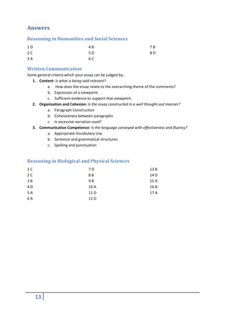 Answers
Reasoning in Humanities and Social Sciences
1D                               4B                               7B
2C                               5D                               8D
3A                               6C

Written Communication
Some general criteria which your essay can be judged by;
  1. Content: Is what is being said relevant?
          a. How does the essay relate to the overarching theme of the comments?
          b. Expression of a viewpoint.
          c. Sufficient evidence to support that viewpoint.
  2. Organisation and Cohesion: Is the essay constructed in a well thought-out manner?
          a. Paragraph Construction
          b. Cohesiveness between paragraphs
          c. Is excessive narration used?
  3. Communicative Competence: Is the language conveyed with effectiveness and fluency?
          a. Appropriate Vocabulary Use.
          b. Sentence and grammatical structures.
          c. Spelling and punctuation


Reasoning in Biological and Physical Sciences
1C                               7D                               13 B
2C                               8B                               14 D
3B                               9B                               15 A
4D                               10 A                             16 B
5A                               11 D                             17 A
6A                               12 D




     13
 
