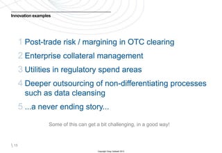 Innovation examples




       1 Post-trade risk / margining in OTC clearing
       2 Enterprise collateral management
       3 Utilities in regulatory spend areas
       4 Deeper outsourcing of non-differentiating processes
         such as data cleansing
       5 ...a never ending story...
                  Some of this can get a bit challenging, in a good way!



 15
                                       Copyright Greg Caldwell 2012
 