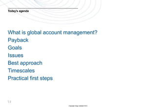 Today’s agenda




What is global account management?
Payback
Goals
Issues
Best approach
Timescales
Practical first steps



2
                       Copyright Greg Caldwell 2012
 