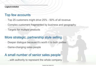 Logical evolution



Top few accounts
— Top 25 customers might drive 25% - 50% of all revenue
— Complex customers fragmented by business and geography
— Targets for multiple products


More strategic, partnership style selling
— Deeper dialogue because it’s worth it to both parties
— Game-changing sales people


A small number of senior sales people
— ...with authority to represent the whole company
5
                                  Copyright Greg Caldwell 2012
 