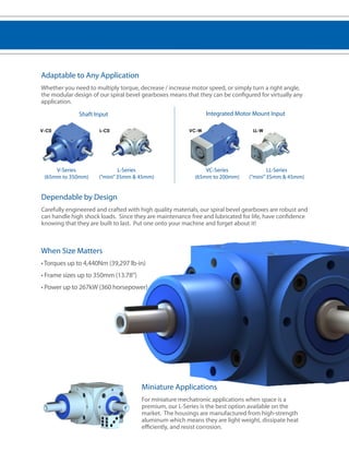 Adaptable to Any Application 
Whether you need to multiply torque, decrease / increase motor speed, or simply turn a right angle, 
the modular design of our spiral bevel gearboxes means that they can be configured for virtually any 
application. 
Shaft Input Integrated Motor Mount Input 
V-C0 LL-W 
L-Series 
(“mini” 35mm & 45mm) 
VC-W 
L-C0 
V-Series 
(65mm to 350mm) 
VC-Series 
(65mm to 200mm) 
LL-Series 
(“mini” 35mm & 45mm) 
Dependable by Design 
Carefully engineered and crafted with high quality materials, our spiral bevel gearboxes are robust and 
can handle high shock loads. Since they are maintenance free and lubricated for life, have confidence 
knowing that they are built to last. Put one onto your machine and forget about it! 
When Size Matters 
• Torques up to 4,440Nm (39,297 lb-in) 
• Frame sizes up to 350mm (13.78”) 
• Power up to 267kW (360 horsepower) 
Miniature Applications 
For miniature mechatronic applications when space is a 
premium, our L-Series is the best option available on the 
market. The housings are manufactured from high-strength 
aluminum which means they are light weight, dissipate heat 
efficiently, and resist corrosion. 
 
