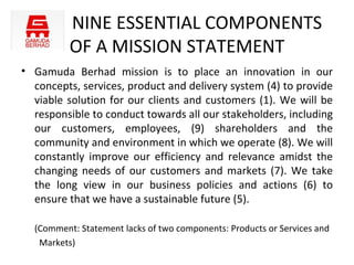 NINE ESSENTIAL COMPONENTS
          OF A MISSION STATEMENT
• Gamuda Berhad mission is to place an innovation in our
  concepts, services, product and delivery system (4) to provide
  viable solution for our clients and customers (1). We will be
  responsible to conduct towards all our stakeholders, including
  our customers, employees, (9) shareholders and the
  community and environment in which we operate (8). We will
  constantly improve our efficiency and relevance amidst the
  changing needs of our customers and markets (7). We take
  the long view in our business policies and actions (6) to
  ensure that we have a sustainable future (5).

  (Comment: Statement lacks of two components: Products or Services and
   Markets)
 