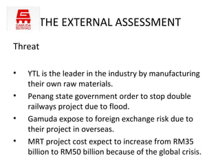 THE EXTERNAL ASSESSMENT
Threat

•   YTL is the leader in the industry by manufacturing
    their own raw materials.
•   Penang state government order to stop double
    railways project due to flood.
•   Gamuda expose to foreign exchange risk due to
    their project in overseas.
•   MRT project cost expect to increase from RM35
    billion to RM50 billion because of the global crisis.
 