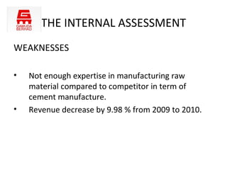 THE INTERNAL ASSESSMENT
WEAKNESSES

•   Not enough expertise in manufacturing raw
    material compared to competitor in term of
    cement manufacture.
•   Revenue decrease by 9.98 % from 2009 to 2010.
 