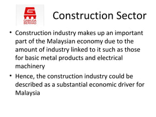 Construction Sector
• Construction industry makes up an important
  part of the Malaysian economy due to the
  amount of industry linked to it such as those
  for basic metal products and electrical
  machinery
• Hence, the construction industry could be
  described as a substantial economic driver for
  Malaysia
 