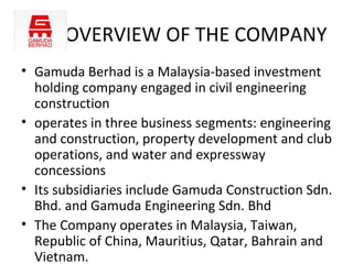 OVERVIEW OF THE COMPANY
• Gamuda Berhad is a Malaysia-based investment
  holding company engaged in civil engineering
  construction
• operates in three business segments: engineering
  and construction, property development and club
  operations, and water and expressway
  concessions
• Its subsidiaries include Gamuda Construction Sdn.
  Bhd. and Gamuda Engineering Sdn. Bhd
• The Company operates in Malaysia, Taiwan,
  Republic of China, Mauritius, Qatar, Bahrain and
  Vietnam.
 