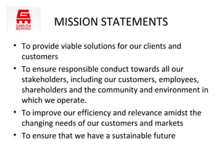 MISSION STATEMENTS
• To provide viable solutions for our clients and
  customers
• To ensure responsible conduct towards all our
  stakeholders, including our customers, employees,
  shareholders and the community and environment in
  which we operate.
• To improve our efficiency and relevance amidst the
  changing needs of our customers and markets
• To ensure that we have a sustainable future
 