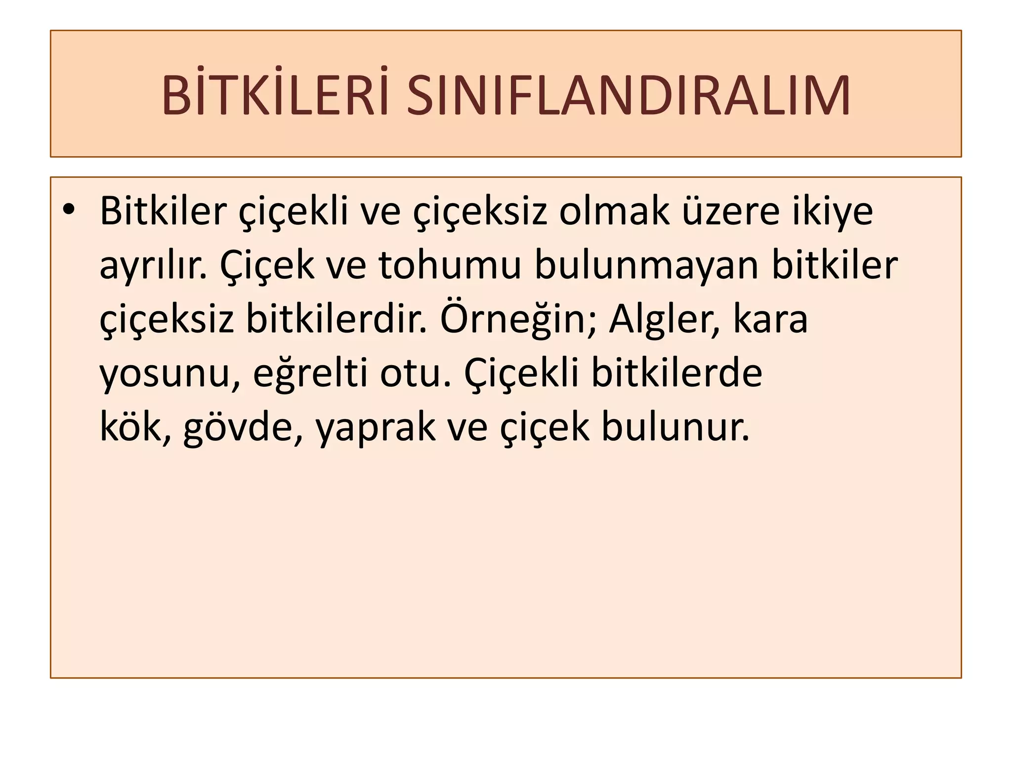 BİTKİLERİ SINIFLANDIRALIM
• Bitkiler çiçekli ve çiçeksiz olmak üzere ikiye
  ayrılır. Çiçek ve tohumu bulunmayan bitkiler
  çiçeksiz bitkilerdir. Örneğin; Algler, kara
  yosunu, eğrelti otu. Çiçekli bitkilerde
  kök, gövde, yaprak ve çiçek bulunur.
 