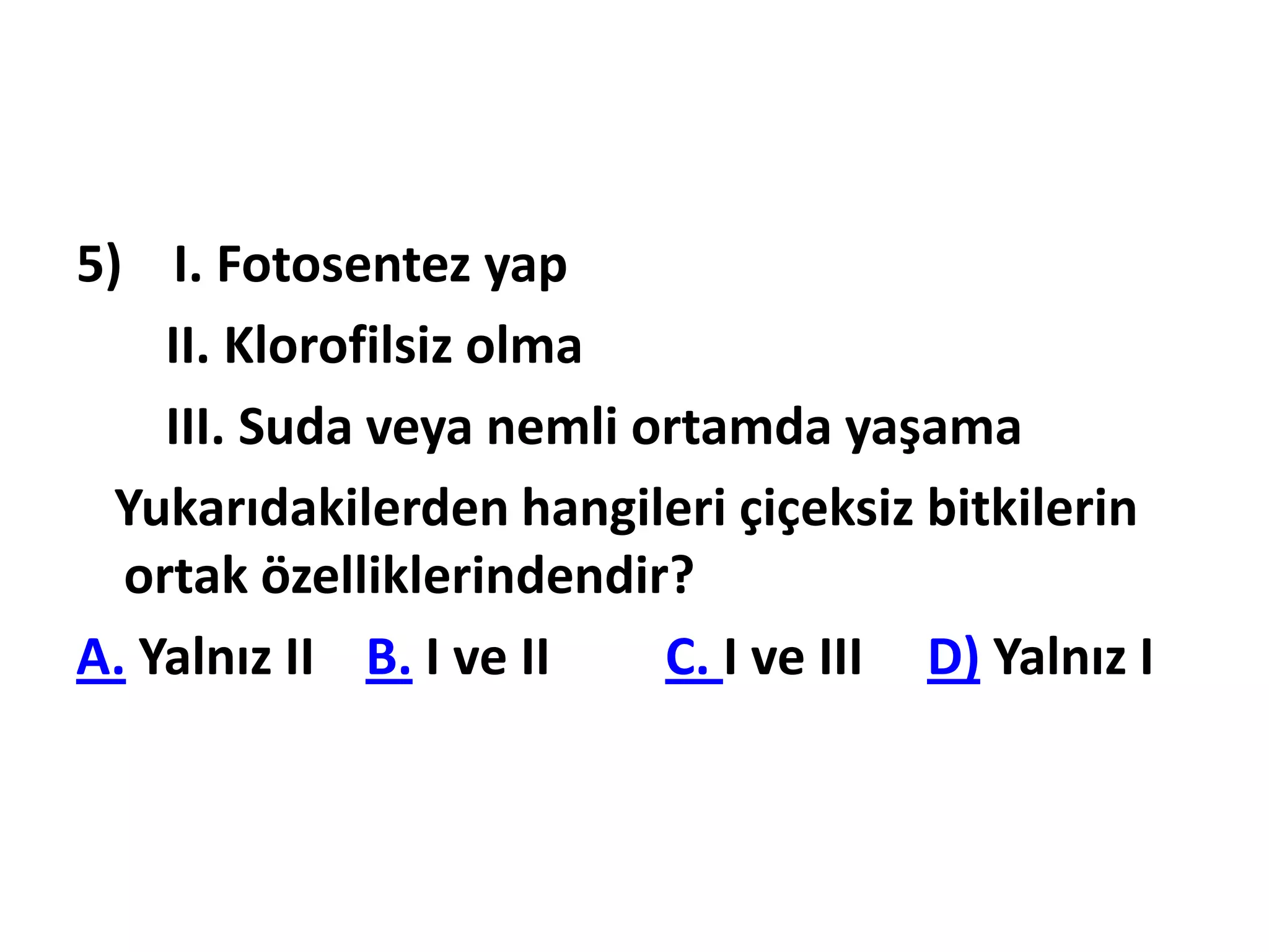 5) I. Fotosentez yap
    II. Klorofilsiz olma
    III. Suda veya nemli ortamda yaşama
  Yukarıdakilerden hangileri çiçeksiz bitkilerin
  ortak özelliklerindendir?
A. Yalnız II B. I ve II   C. I ve III D) Yalnız I
 