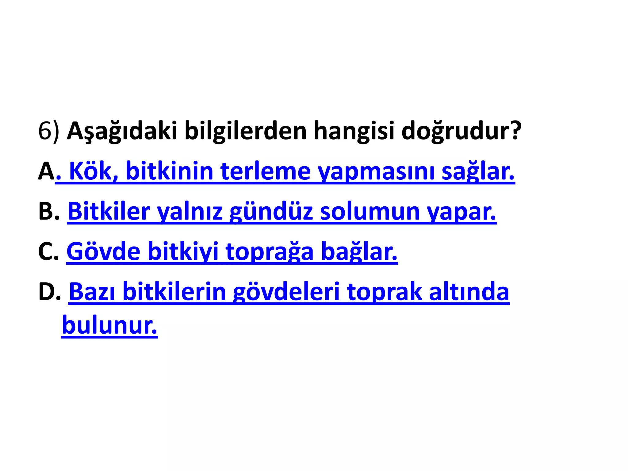 6) Aşağıdaki bilgilerden hangisi doğrudur?
A. Kök, bitkinin terleme yapmasını sağlar.
B. Bitkiler yalnız gündüz solumun yapar.
C. Gövde bitkiyi toprağa bağlar.
D. Bazı bitkilerin gövdeleri toprak altında
  bulunur.
 