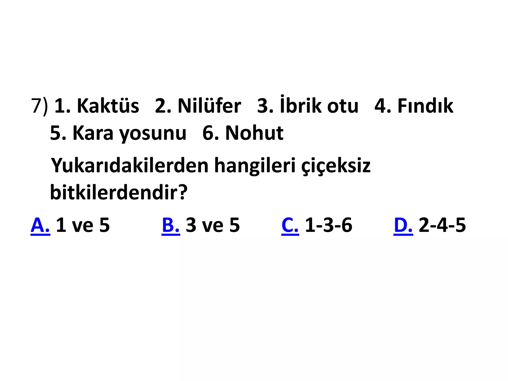 7) 1. Kaktüs 2. Nilüfer 3. İbrik otu 4. Fındık
  5. Kara yosunu 6. Nohut
  Yukarıdakilerden hangileri çiçeksiz
  bitkilerdendir?
A. 1 ve 5     B. 3 ve 5    C. 1-3-6    D. 2-4-5
 