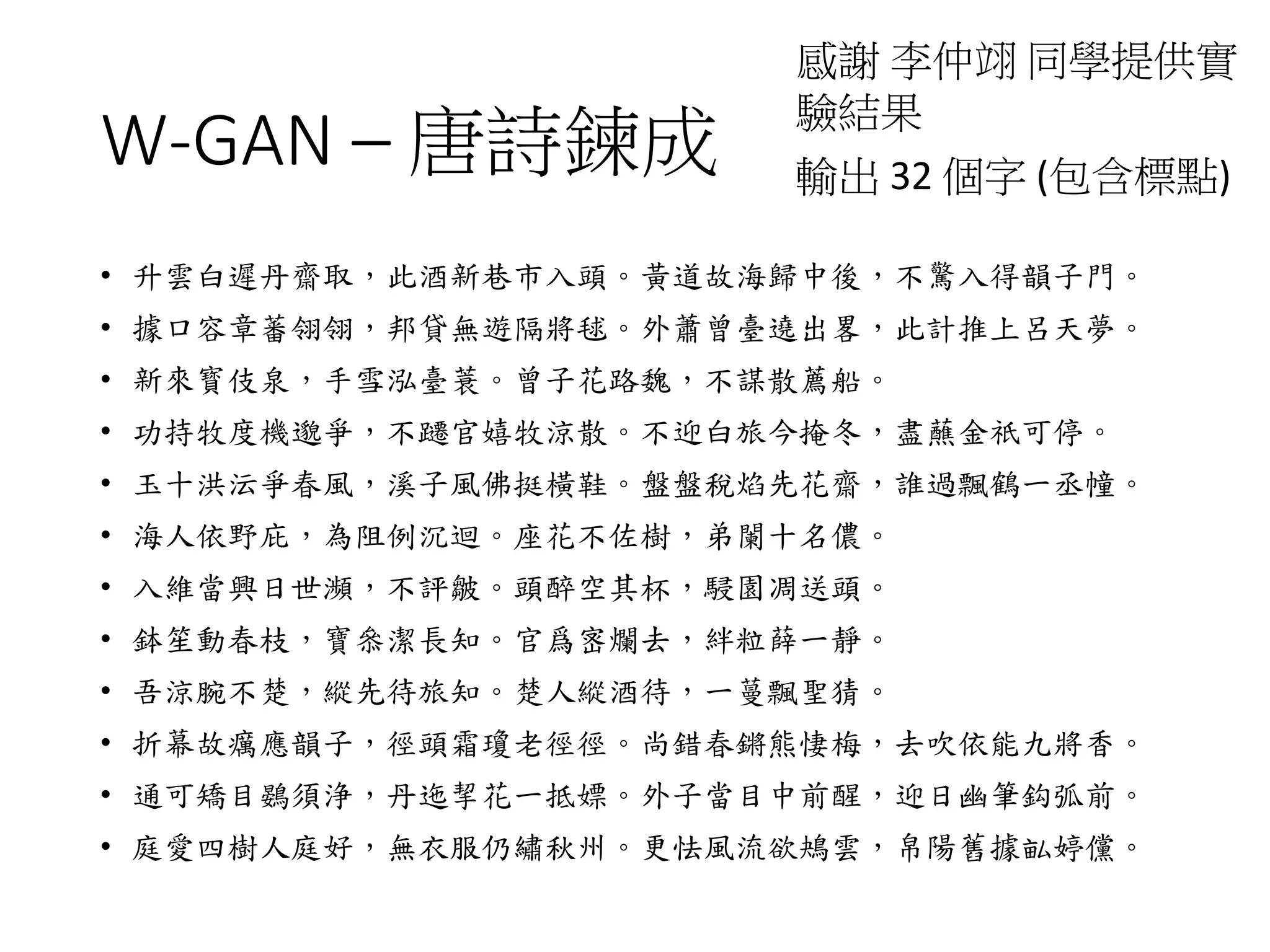 W-GAN – 唐詩鍊成
感謝 李仲翊 同學提供實
驗結果
• 升雲白遲丹齋取，此酒新巷市入頭。黃道故海歸中後，不驚入得韻子門。
• 據口容章蕃翎翎，邦貸無遊隔將毬。外蕭曾臺遶出畧，此計推上呂天夢。
• 新來寳伎泉，手雪泓臺蓑。曾子花路魏，不謀散薦船。
• 功持牧度機邈爭，不躚官嬉牧涼散。不迎白旅今掩冬，盡蘸金祇可停。
• 玉十洪沄爭春風，溪子風佛挺橫鞋。盤盤稅焰先花齋，誰過飄鶴一丞幢。
• 海人依野庇，為阻例沉迴。座花不佐樹，弟闌十名儂。
• 入維當興日世瀕，不評皺。頭醉空其杯，駸園凋送頭。
• 鉢笙動春枝，寶叅潔長知。官爲宻爛去，絆粒薛一靜。
• 吾涼腕不楚，縱先待旅知。楚人縱酒待，一蔓飄聖猜。
• 折幕故癘應韻子，徑頭霜瓊老徑徑。尚錯春鏘熊悽梅，去吹依能九將香。
• 通可矯目鷃須浄，丹迤挈花一抵嫖。外子當目中前醒，迎日幽筆鈎弧前。
• 庭愛四樹人庭好，無衣服仍繡秋州。更怯風流欲鴂雲，帛陽舊據畆婷儻。
輸出 32 個字 (包含標點)
 