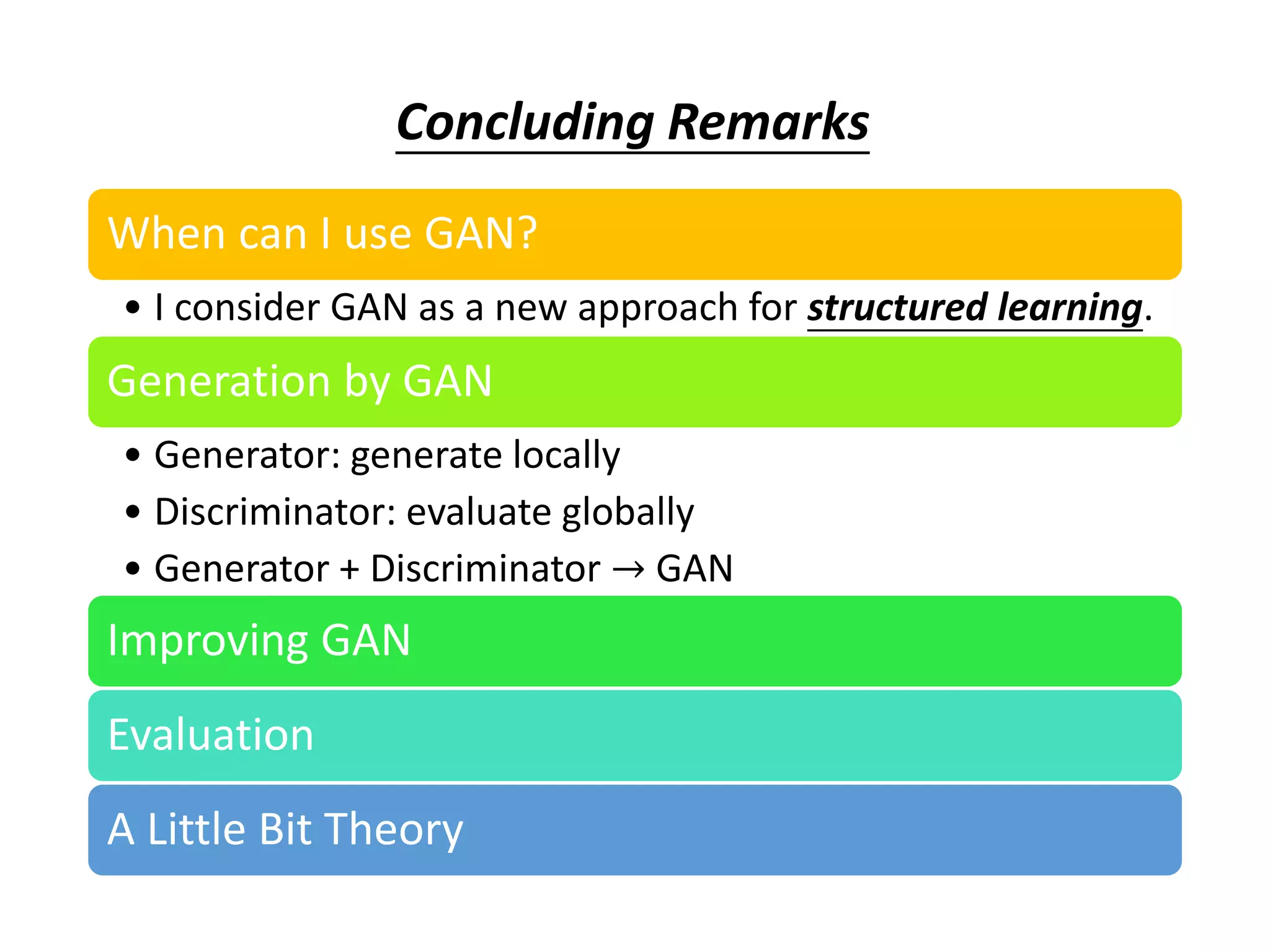 When can I use GAN?
• I consider GAN as a new approach for structured learning.
Generation by GAN
• Generator: generate locally
• Discriminator: evaluate globally
• Generator + Discriminator → GAN
Improving GAN
Evaluation
A Little Bit Theory
Concluding Remarks
 