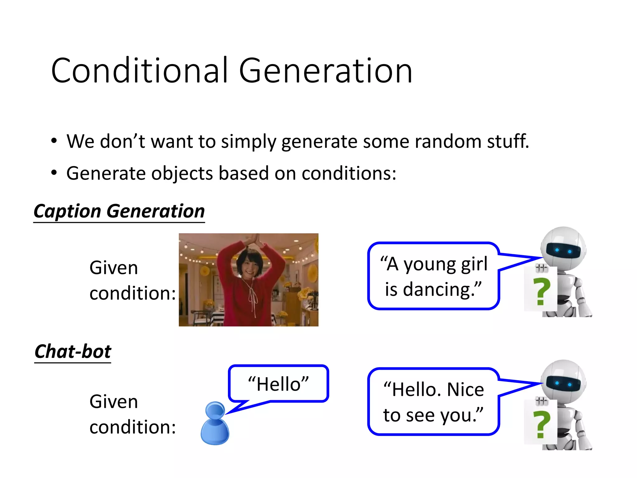 Conditional Generation
• We don’t want to simply generate some random stuff.
• Generate objects based on conditions:
Given
condition:
Caption Generation
Chat-bot
Given
condition:
“Hello”
“A young girl
is dancing.”
“Hello. Nice
to see you.”
 