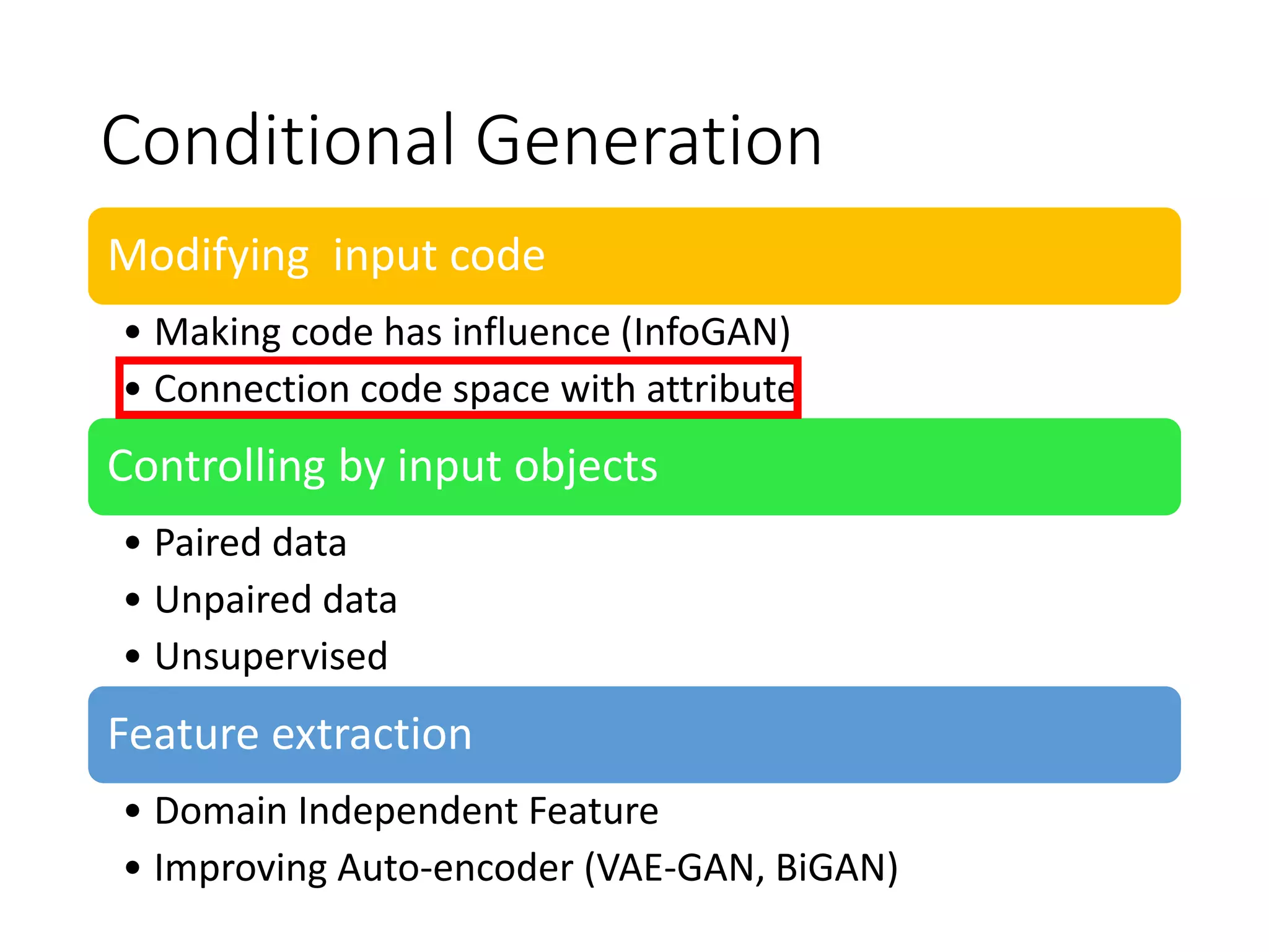 Conditional Generation
Modifying input code
• Making code has influence (InfoGAN)
• Connection code space with attribute
Controlling by input objects
• Paired data
• Unpaired data
• Unsupervised
Feature extraction
• Domain Independent Feature
• Improving Auto-encoder (VAE-GAN, BiGAN)
 