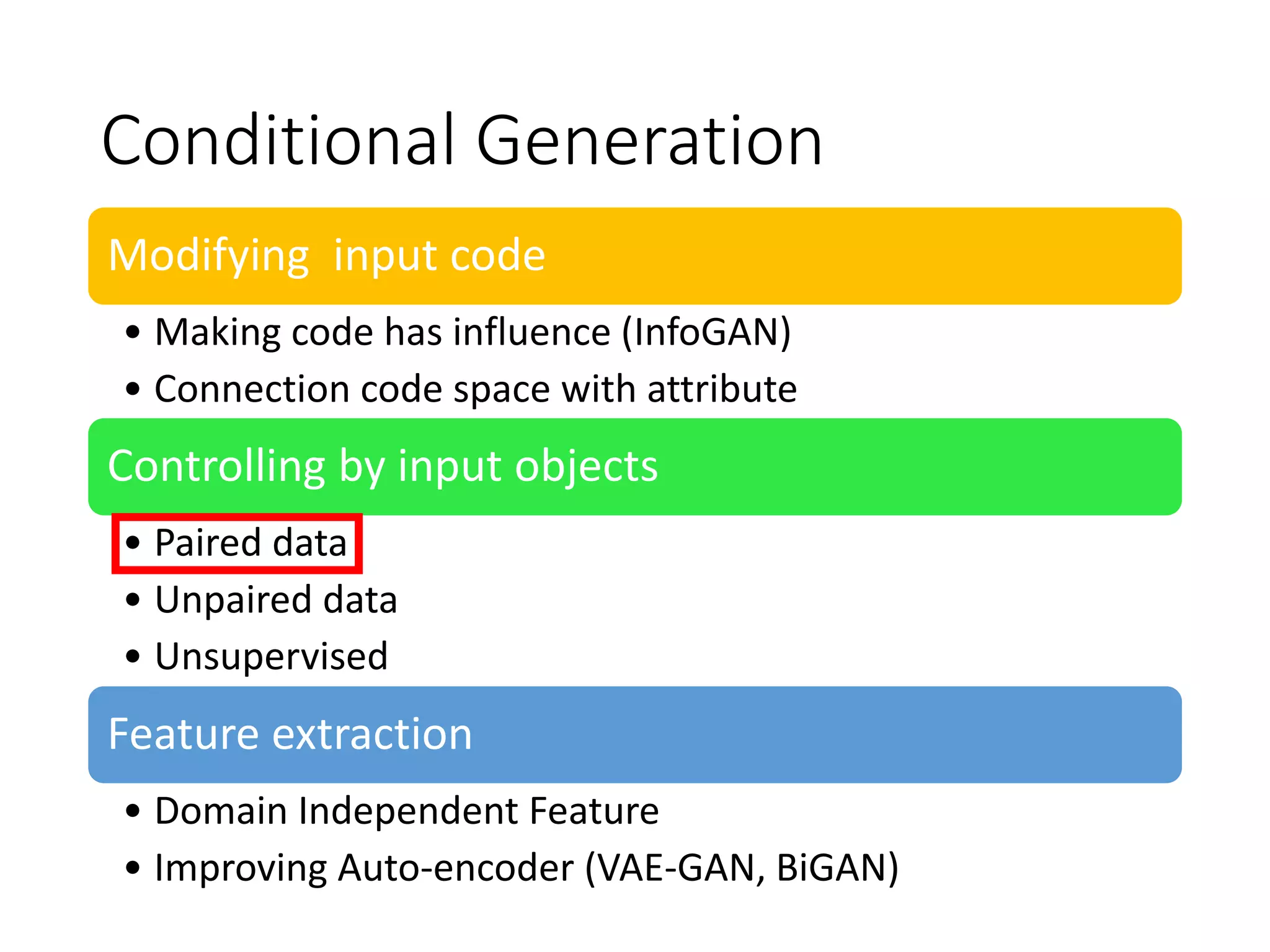 Conditional Generation
Modifying input code
• Making code has influence (InfoGAN)
• Connection code space with attribute
Controlling by input objects
• Paired data
• Unpaired data
• Unsupervised
Feature extraction
• Domain Independent Feature
• Improving Auto-encoder (VAE-GAN, BiGAN)
 
